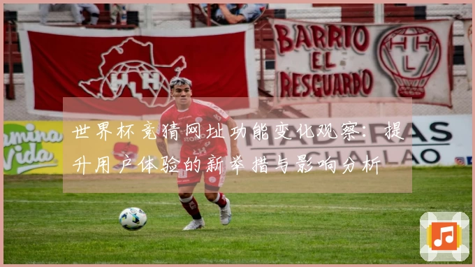 世界杯竞猜网址功能变化观察：提升用户体验的新举措与影响分析