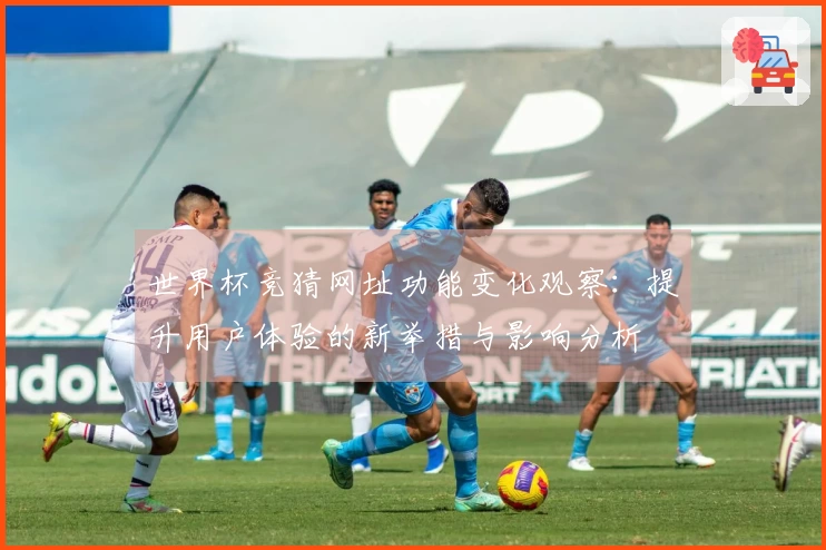 世界杯竞猜网址功能变化观察：提升用户体验的新举措与影响分析
