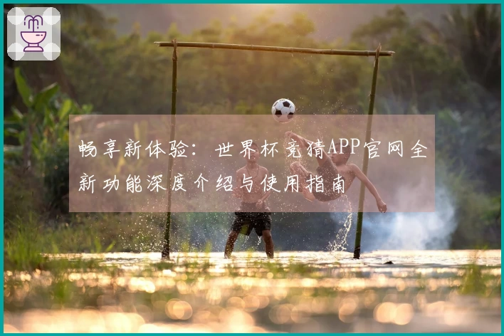 畅享新体验：世界杯竞猜APP官网全新功能深度介绍与使用指南