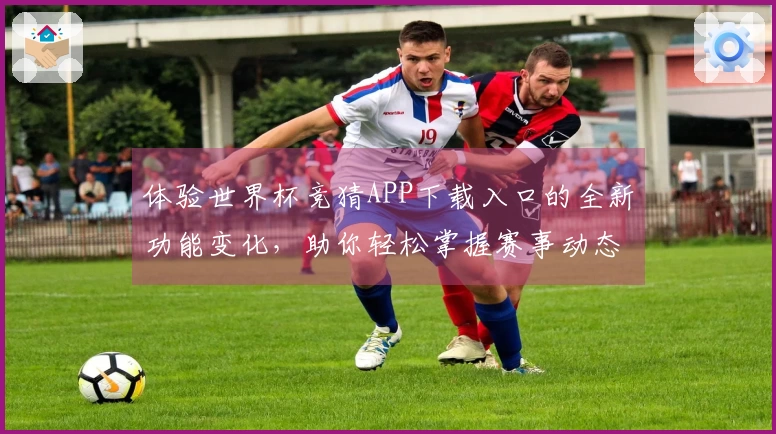 体验世界杯竞猜APP下载入口的全新功能变化，助你轻松掌握赛事动态